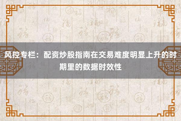 风控专栏：配资炒股指南在交易难度明显上升的时期里的数据时效性