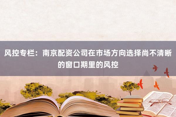 风控专栏：南京配资公司在市场方向选择尚不清晰的窗口期里的风控