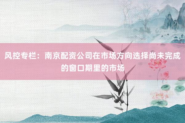 风控专栏：南京配资公司在市场方向选择尚未完成的窗口期里的市场