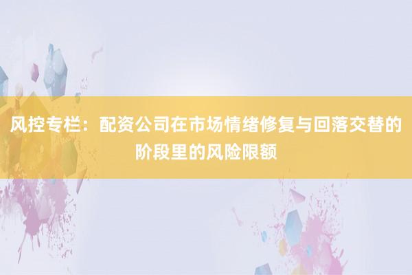 风控专栏：配资公司在市场情绪修复与回落交替的阶段里的风险限额
