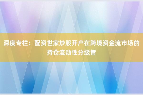 深度专栏：配资世家炒股开户在跨境资金流市场的持仓流动性分级管