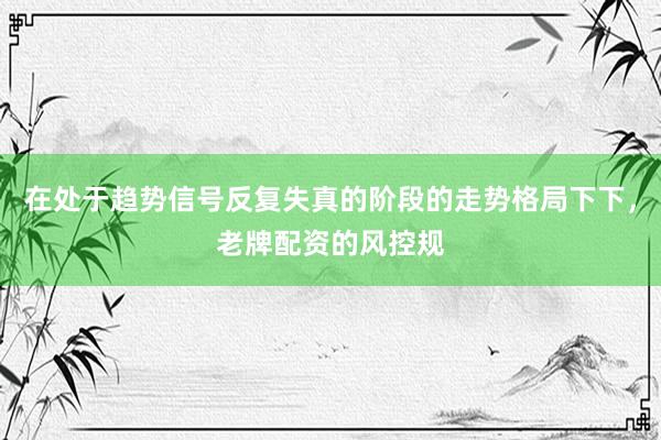 在处于趋势信号反复失真的阶段的走势格局下下，老牌配资的风控规