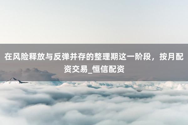 在风险释放与反弹并存的整理期这一阶段，按月配资交易_恒信配资