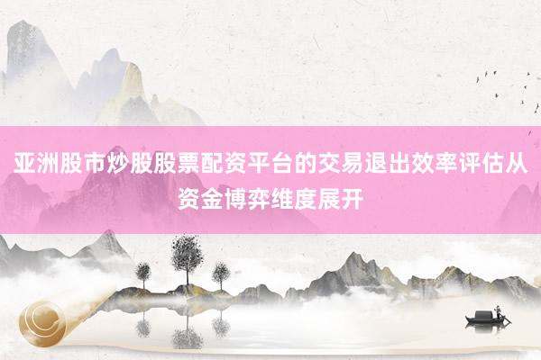 亚洲股市炒股股票配资平台的交易退出效率评估从资金博弈维度展开