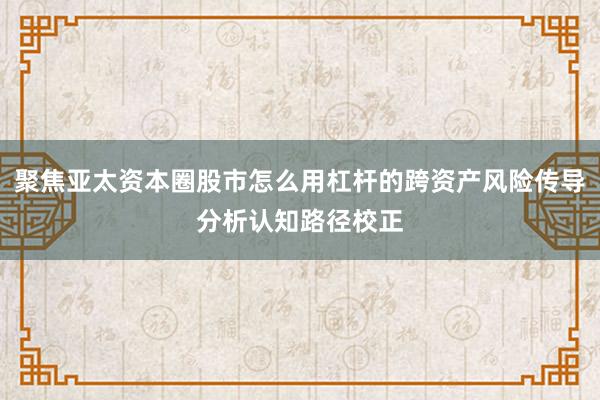 聚焦亚太资本圈股市怎么用杠杆的跨资产风险传导分析认知路径校正
