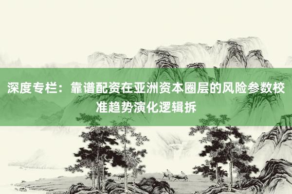 深度专栏：靠谱配资在亚洲资本圈层的风险参数校准趋势演化逻辑拆