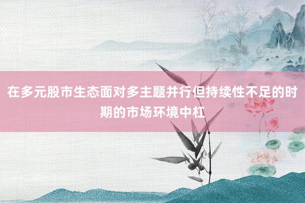 在多元股市生态面对多主题并行但持续性不足的时期的市场环境中杠