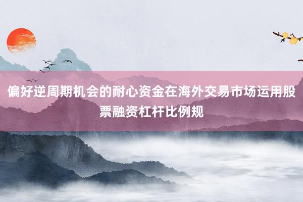偏好逆周期机会的耐心资金在海外交易市场运用股票融资杠杆比例规