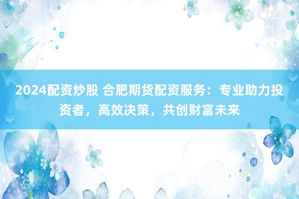 2024配资炒股 合肥期货配资服务：专业助力投资者，高效决策，共创财富未来