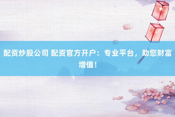 配资炒股公司 配资官方开户：专业平台，助您财富增值！