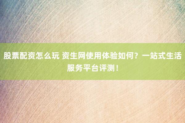 股票配资怎么玩 资生网使用体验如何？一站式生活服务平台评测！