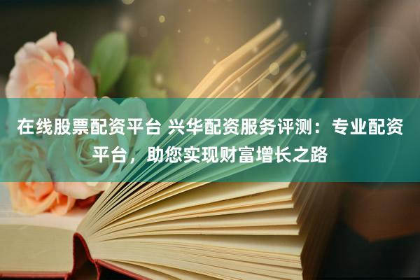 在线股票配资平台 兴华配资服务评测：专业配资平台，助您实现财富增长之路
