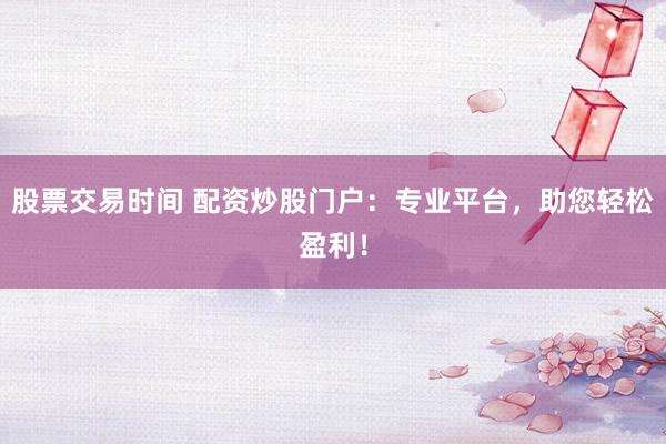 股票交易时间 配资炒股门户：专业平台，助您轻松盈利！