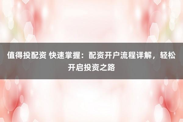 值得投配资 快速掌握：配资开户流程详解，轻松开启投资之路