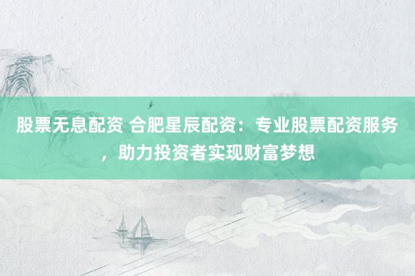 股票无息配资 合肥星辰配资：专业股票配资服务，助力投资者实现财富梦想