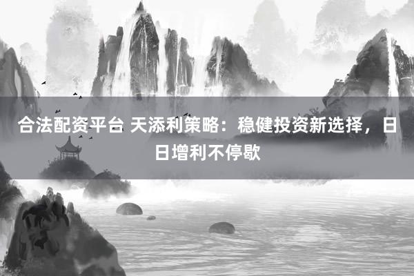 合法配资平台 天添利策略：稳健投资新选择，日日增利不停歇