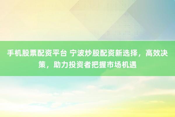 手机股票配资平台 宁波炒股配资新选择，高效决策，助力投资者把握市场机遇
