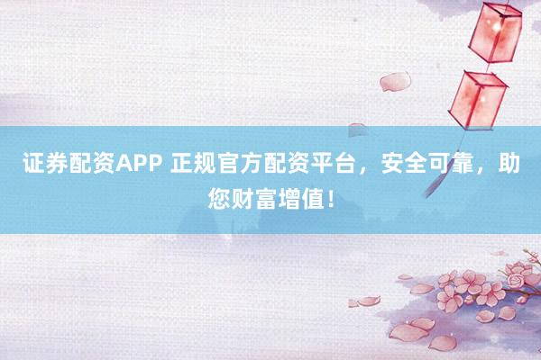证券配资APP 正规官方配资平台，安全可靠，助您财富增值！