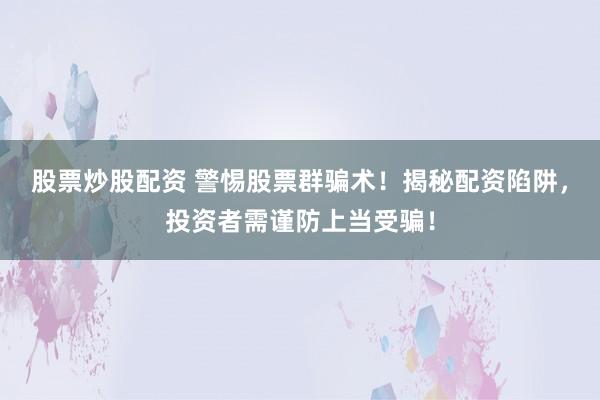 股票炒股配资 警惕股票群骗术！揭秘配资陷阱，投资者需谨防上当受骗！