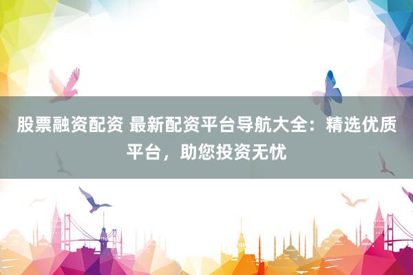 股票融资配资 最新配资平台导航大全：精选优质平台，助您投资无忧
