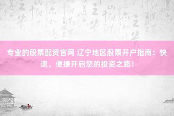 专业的股票配资官网 辽宁地区股票开户指南：快速、便捷开启您的投资之路！