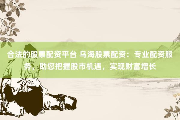 合法的股票配资平台 乌海股票配资：专业配资服务，助您把握股市机遇，实现财富增长