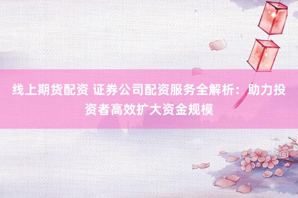 线上期货配资 证券公司配资服务全解析：助力投资者高效扩大资金规模