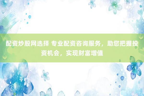 配资炒股网选择 专业配资咨询服务，助您把握投资机会，实现财富增值