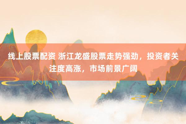 线上股票配资 浙江龙盛股票走势强劲，投资者关注度高涨，市场前景广阔