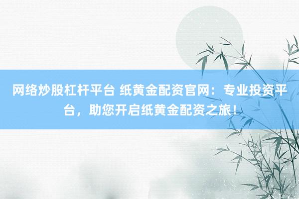 网络炒股杠杆平台 纸黄金配资官网：专业投资平台，助您开启纸黄金配资之旅！