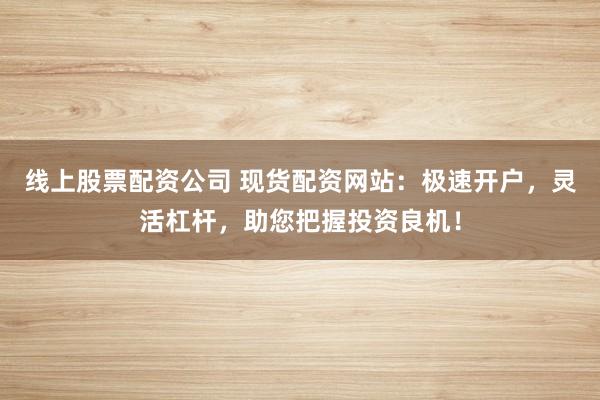 线上股票配资公司 现货配资网站：极速开户，灵活杠杆，助您把握投资良机！