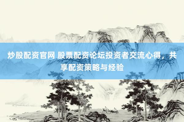 炒股配资官网 股票配资论坛投资者交流心得，共享配资策略与经验
