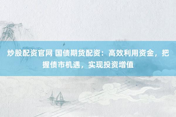 炒股配资官网 国债期货配资：高效利用资金，把握债市机遇，实现投资增值