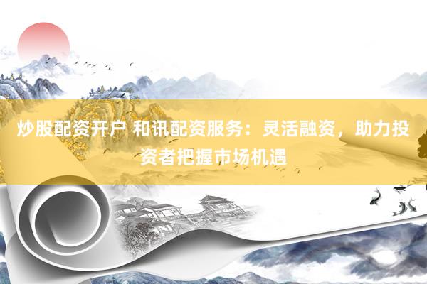 炒股配资开户 和讯配资服务：灵活融资，助力投资者把握市场机遇