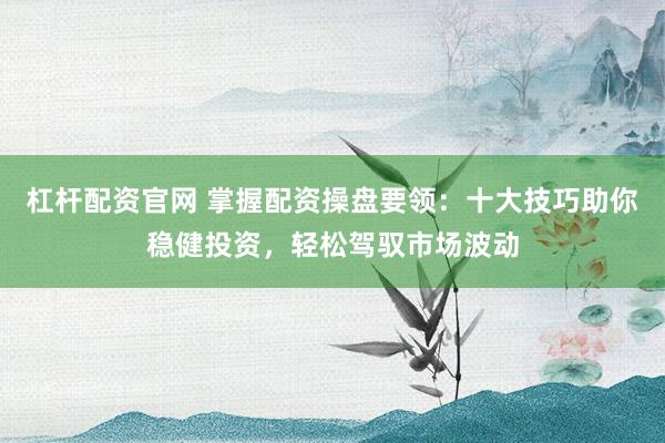 杠杆配资官网 掌握配资操盘要领：十大技巧助你稳健投资，轻松驾驭市场波动