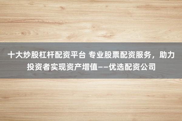 十大炒股杠杆配资平台 专业股票配资服务，助力投资者实现资产增值——优选配资公司