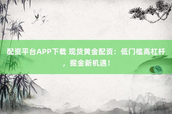 配资平台APP下载 现货黄金配资：低门槛高杠杆，掘金新机遇！