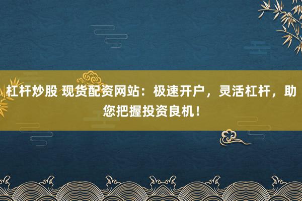 杠杆炒股 现货配资网站：极速开户，灵活杠杆，助您把握投资良机！