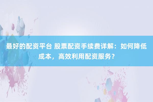 最好的配资平台 股票配资手续费详解：如何降低成本，高效利用配资服务？