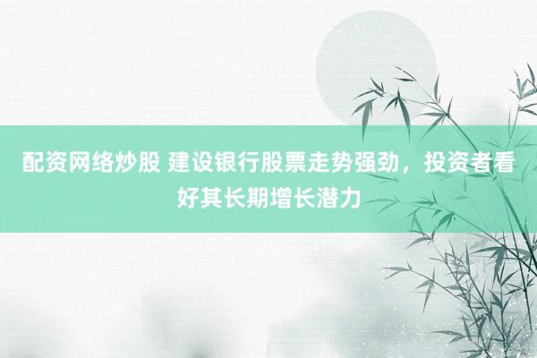 配资网络炒股 建设银行股票走势强劲，投资者看好其长期增长潜力