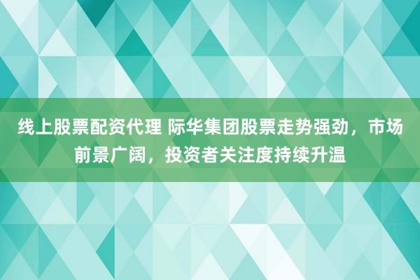 线上股票配资代理 际华集团股票走势强劲，市场前景广阔，投资者关注度持续升温