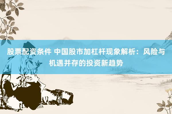 股票配资条件 中国股市加杠杆现象解析：风险与机遇并存的投资新趋势