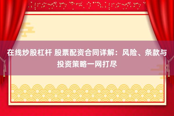 在线炒股杠杆 股票配资合同详解：风险、条款与投资策略一网打尽