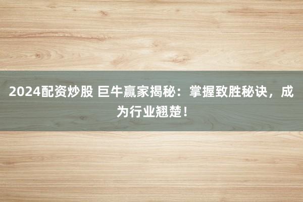 2024配资炒股 巨牛赢家揭秘：掌握致胜秘诀，成为行业翘楚！