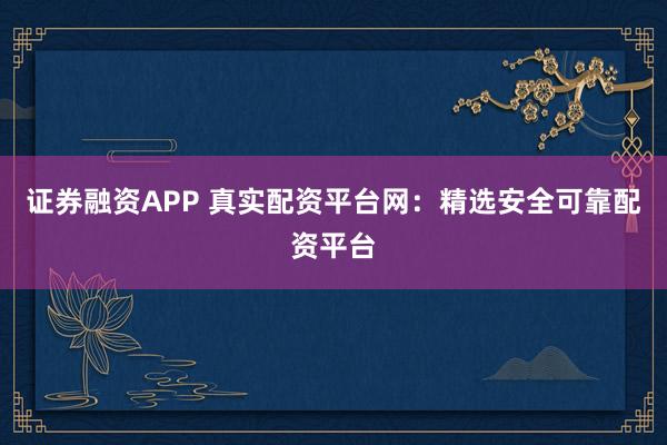 证券融资APP 真实配资平台网：精选安全可靠配资平台