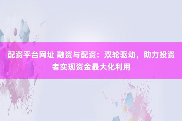 配资平台网址 融资与配资：双轮驱动，助力投资者实现资金最大化利用