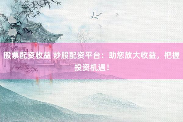 股票配资收益 炒股配资平台：助您放大收益，把握投资机遇！