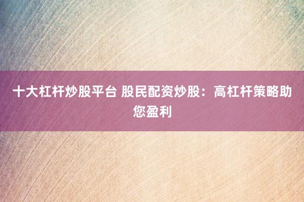 十大杠杆炒股平台 股民配资炒股：高杠杆策略助您盈利
