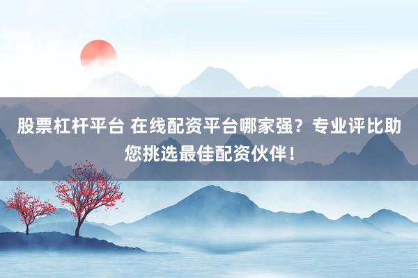 股票杠杆平台 在线配资平台哪家强？专业评比助您挑选最佳配资伙伴！
