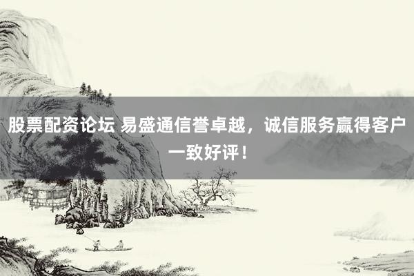 股票配资论坛 易盛通信誉卓越，诚信服务赢得客户一致好评！